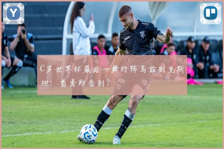 C罗世界杯最后一舞对阵乌兹别克斯坦：首秀即告别？