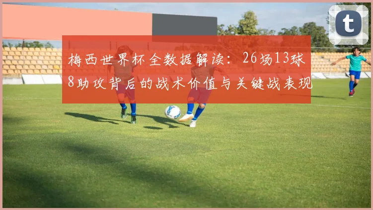 梅西世界杯全数据解读：26场13球8助攻背后的战术价值与关键战表现