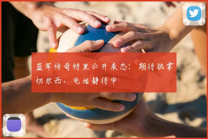 蓝军传奇特里公开表态：期待执掌切尔西，电话静待中