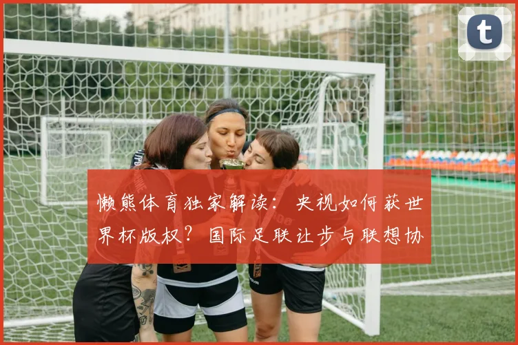 懒熊体育独家解读：央视如何获世界杯版权？国际足联让步与联想协调内幕