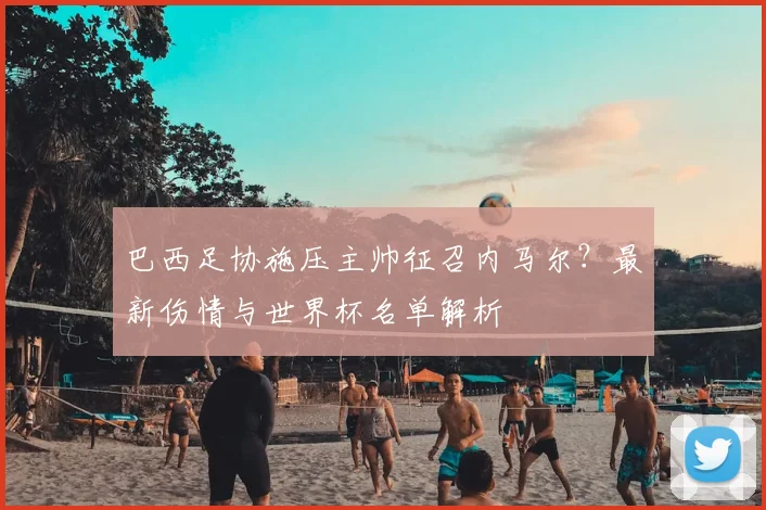 巴西足协施压主帅征召内马尔？最新伤情与世界杯名单解析