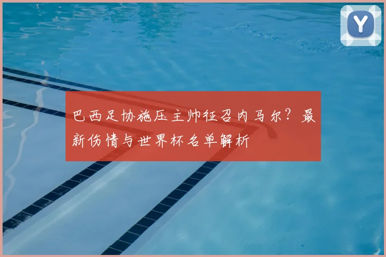 巴西足协施压主帅征召内马尔？最新伤情与世界杯名单解析