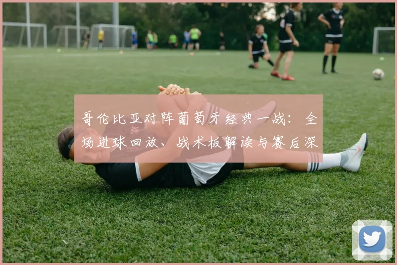 哥伦比亚对阵葡萄牙经典一战：全场进球回放、战术板解读与赛后深度复盘