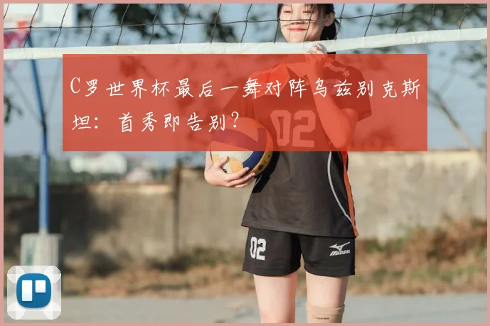 C罗世界杯最后一舞对阵乌兹别克斯坦：首秀即告别？