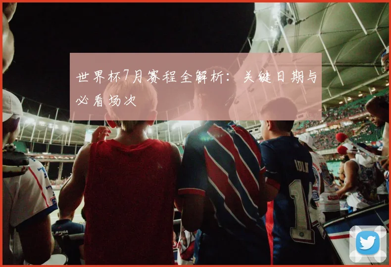 世界杯7月赛程全解析：关键日期与必看场次