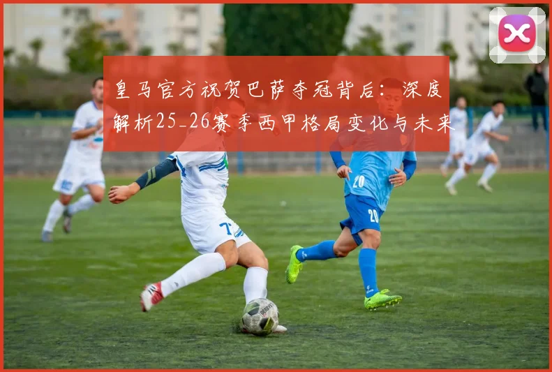 皇马官方祝贺巴萨夺冠背后：深度解析25_26赛季西甲格局变化与未来走向