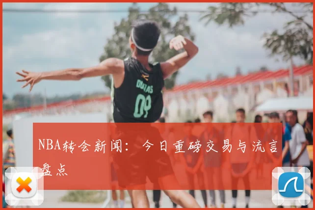 NBA转会新闻：今日重磅交易与流言盘点
